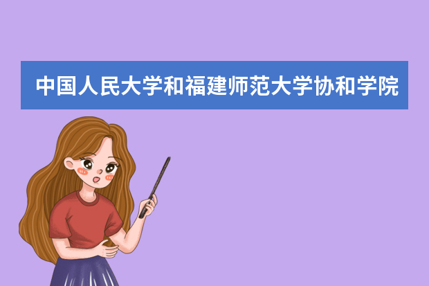 中国人民大学和福建师范大学协和学院哪个好 录取分数线比较对比